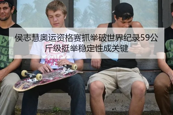 侯志慧奥运资格赛抓举破世界纪录59公斤级挺举稳定性成关键