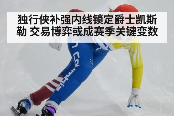 独行侠补强内线锁定爵士凯斯勒 交易博弈或成赛季关键变数