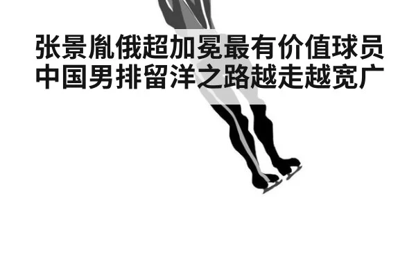 张景胤俄超加冕最有价值球员中国男排留洋之路越走越宽广