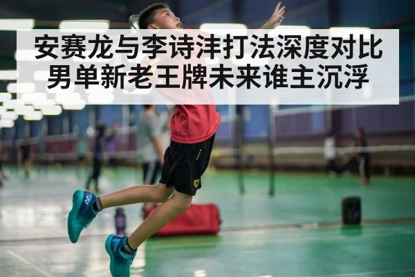 安赛龙与李诗沣打法深度对比 男单新老王牌未来谁主沉浮